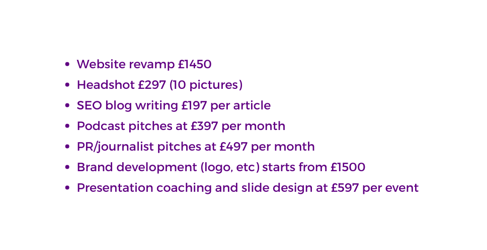 Website revamp 1450 Headshot 297 10 pictures SEO blog writing 197 per article Podcast pitches at 397 per month PR journalist pitches at 497 per month Brand development logo etc starts from 1500 Presentation coaching and slide design at 597 per event